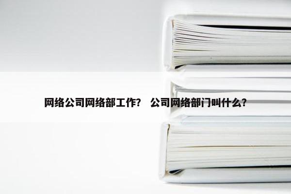 网络公司网络部工作？ 公司网络部门叫什么？