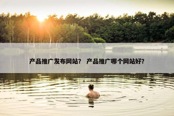 产品推广发布网站？ 产品推广哪个网站好？