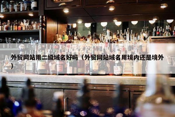 外贸网站用二级域名好吗（外贸网站域名用境内还是境外）