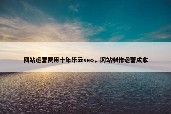 网站运营费用十年乐云seo，网站制作运营成本
