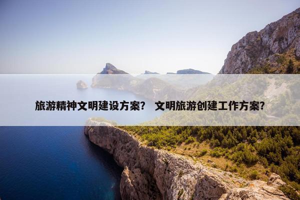 旅游精神文明建设方案？ 文明旅游创建工作方案？