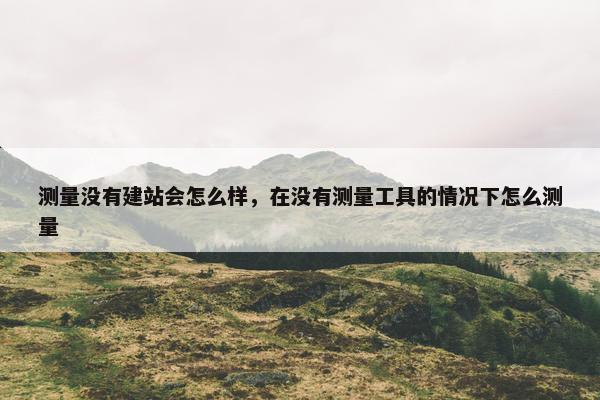 测量没有建站会怎么样，在没有测量工具的情况下怎么测量