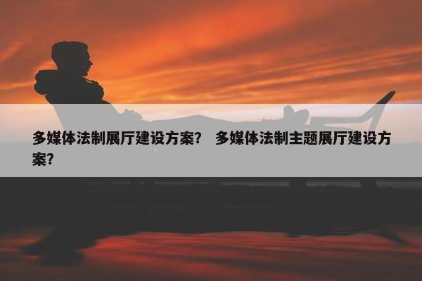 多媒体法制展厅建设方案？ 多媒体法制主题展厅建设方案？