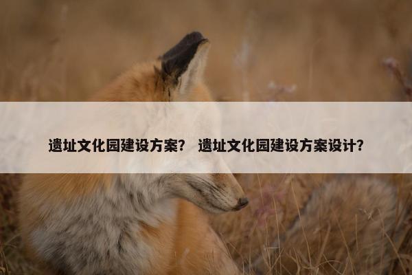遗址文化园建设方案？ 遗址文化园建设方案设计？