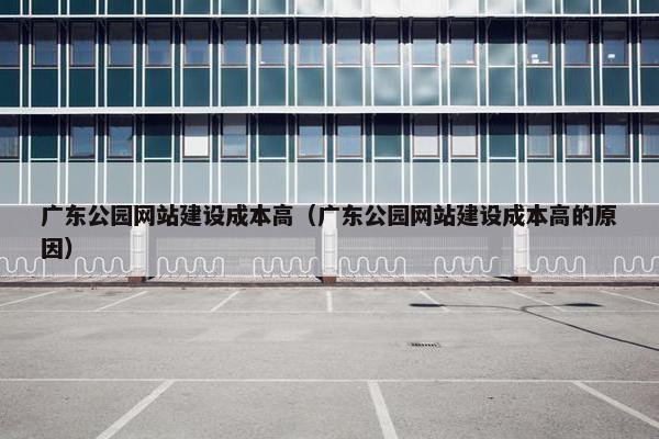 广东公园网站建设成本高（广东公园网站建设成本高的原因）