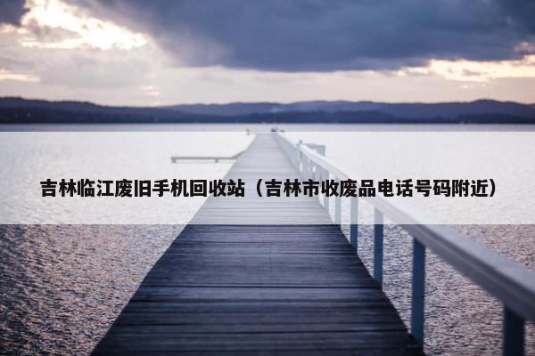 吉林临江废旧手机回收站（吉林市收废品电话号码附近）