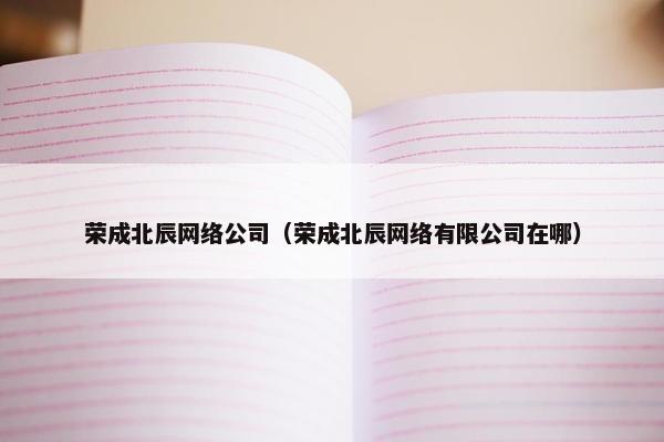 荣成北辰网络公司（荣成北辰网络有限公司在哪）