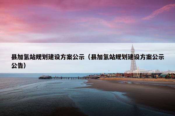 县加氢站规划建设方案公示（县加氢站规划建设方案公示公告）