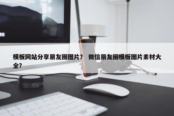 模板网站分享朋友圈图片？ 微信朋友圈模板图片素材大全？