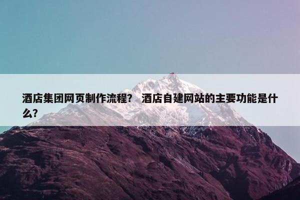 酒店集团网页制作流程？ 酒店自建网站的主要功能是什么？