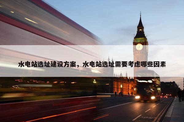 水电站选址建设方案，水电站选址需要考虑哪些因素
