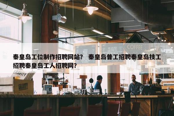 秦皇岛工位制作招聘网站？ 秦皇岛普工招聘秦皇岛技工招聘秦皇岛工人招聘网？