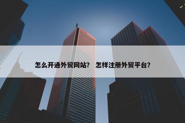 怎么开通外贸网站？ 怎样注册外贸平台？