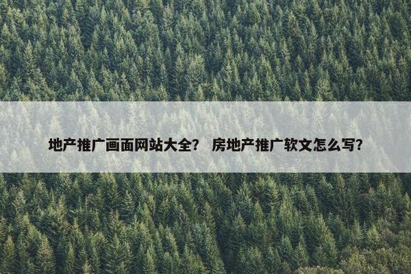 地产推广画面网站大全？ 房地产推广软文怎么写？