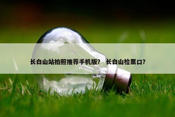 长白山站拍照推荐手机版？ 长白山检票口？
