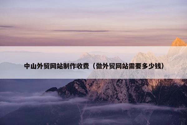 中山外贸网站制作收费（做外贸网站需要多少钱）