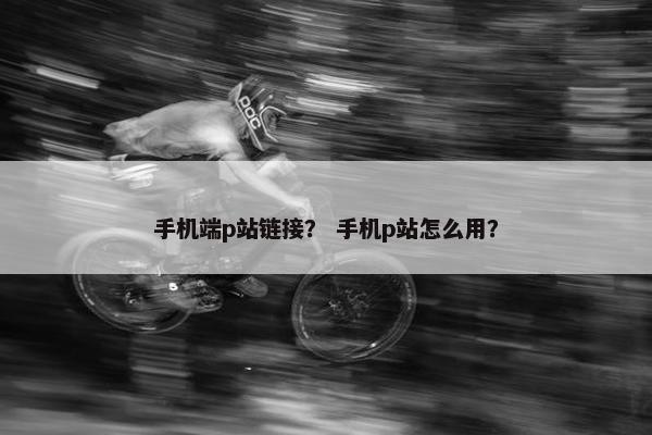手机端p站链接？ 手机p站怎么用？