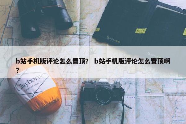 b站手机版评论怎么置顶？ b站手机版评论怎么置顶啊？