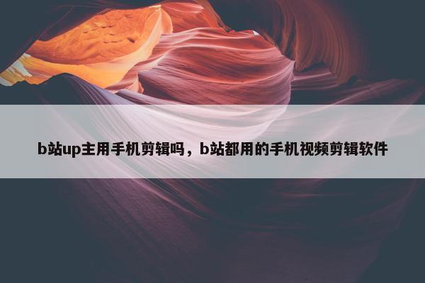 b站up主用手机剪辑吗，b站都用的手机视频剪辑软件