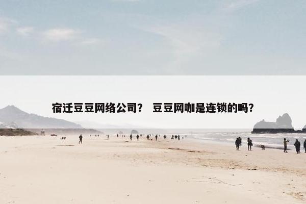宿迁豆豆网络公司？ 豆豆网咖是连锁的吗？