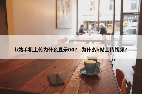b站手机上传为什么显示00？ 为什么b站上传视频？
