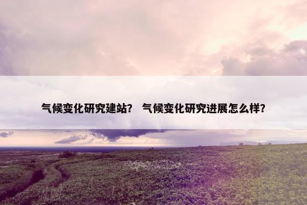 气候变化研究建站？ 气候变化研究进展怎么样？