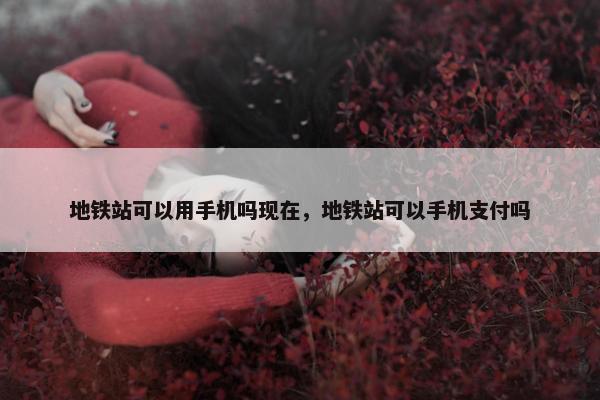 地铁站可以用手机吗现在，地铁站可以手机支付吗