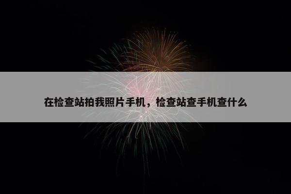 在检查站拍我照片手机，检查站查手机查什么