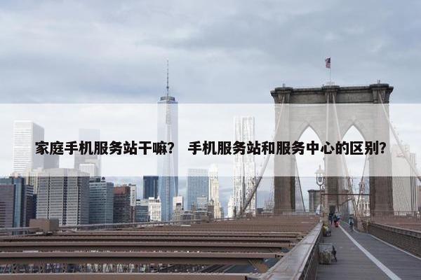 家庭手机服务站干嘛？ 手机服务站和服务中心的区别？