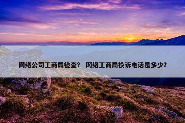网络公司工商局检查？ 网络工商局投诉电话是多少？