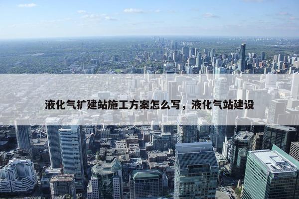 液化气扩建站施工方案怎么写，液化气站建设