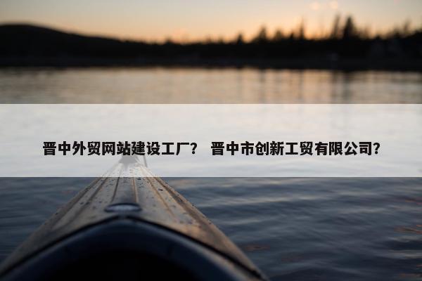 晋中外贸网站建设工厂？ 晋中市创新工贸有限公司？