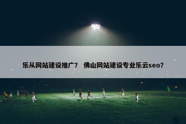 乐从网站建设推广？ 佛山网站建设专业乐云seo？