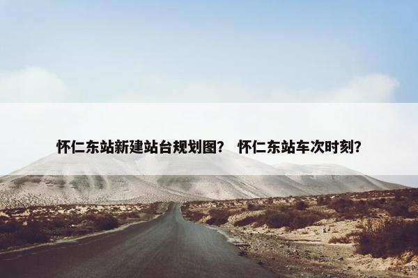 怀仁东站新建站台规划图？ 怀仁东站车次时刻？