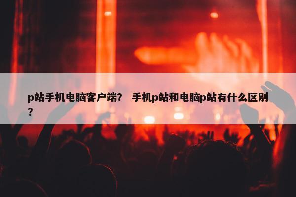 p站手机电脑客户端？ 手机p站和电脑p站有什么区别？