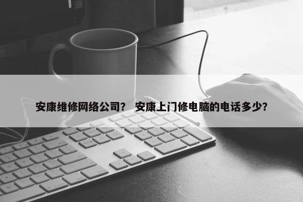 安康维修网络公司？ 安康上门修电脑的电话多少？