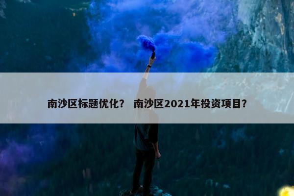 南沙区标题优化？ 南沙区2021年投资项目？