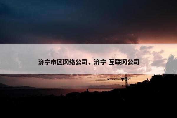 济宁市区网络公司，济宁 互联网公司