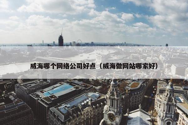 威海哪个网络公司好点（威海做网站哪家好）