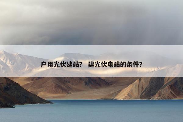 户用光伏建站？ 建光伏电站的条件？