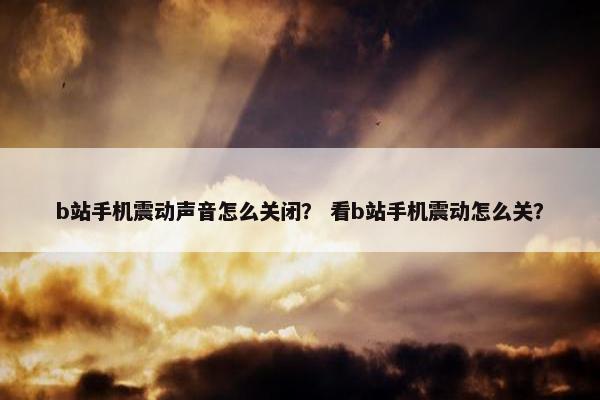 b站手机震动声音怎么关闭？ 看b站手机震动怎么关？