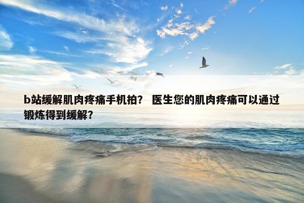 b站缓解肌肉疼痛手机拍？ 医生您的肌肉疼痛可以通过锻炼得到缓解？