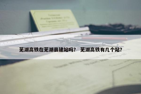芜湖高铁在芜湖县建站吗？ 芜湖高铁有几个站？