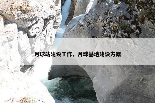 月球站建设工作，月球基地建设方案