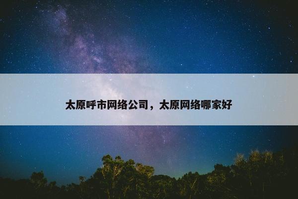 太原呼市网络公司，太原网络哪家好