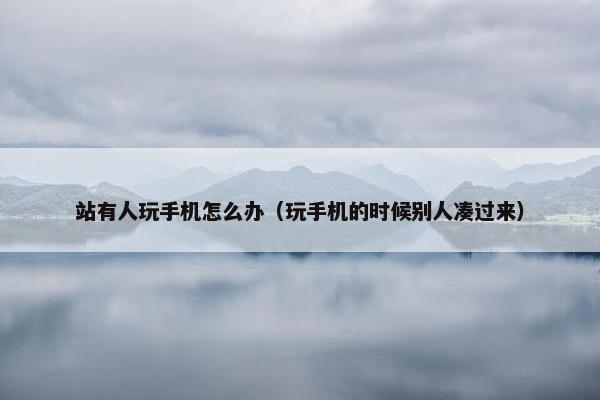 站有人玩手机怎么办（玩手机的时候别人凑过来）