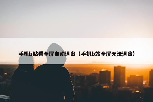手机b站看全屏自动退出（手机b站全屏无法退出）