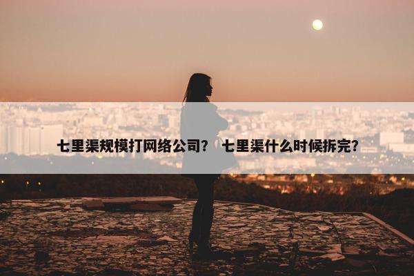 七里渠规模打网络公司？ 七里渠什么时候拆完？