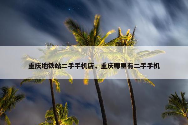 重庆地铁站二手手机店，重庆哪里有二手手机