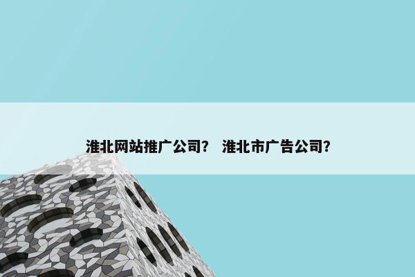 淮北网站推广公司？ 淮北市广告公司？